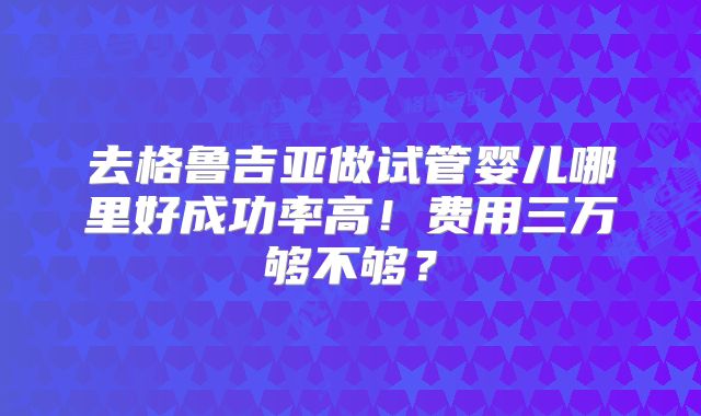 去格鲁吉亚做试管婴儿哪里好成功率高！费用三万够不够？