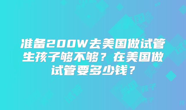 准备200W去美国做试管生孩子够不够?在美国做试管要多少钱?