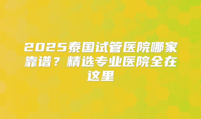 2025泰国试管医院哪家靠谱？精选专业医院全在这里