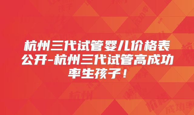 杭州三代试管婴儿价格表公开-杭州三代试管高成功率生孩子！