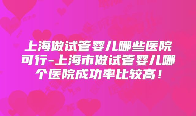 上海做试管婴儿哪些医院可行-上海市做试管婴儿哪个医院成功率比较高！