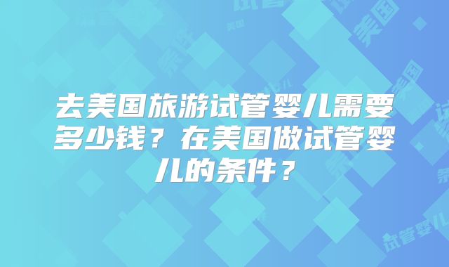 去美国旅游试管婴儿需要多少钱？在美国做试管婴儿的条件？