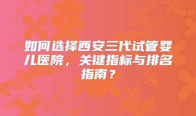 如何选择西安三代试管婴儿医院，关键指标与排名指南？