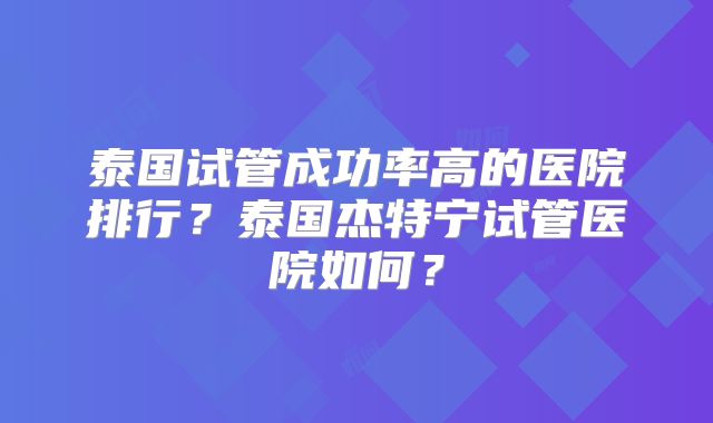 泰国试管成功率高的医院排行？泰国杰特宁试管医院如何？