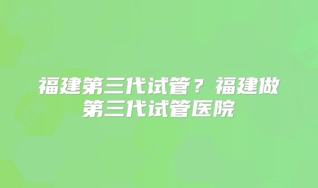 福建第三代试管？福建做第三代试管医院