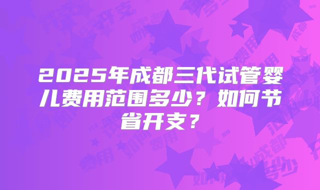 2025年成都三代试管婴儿费用范围多少？如何节省开支？