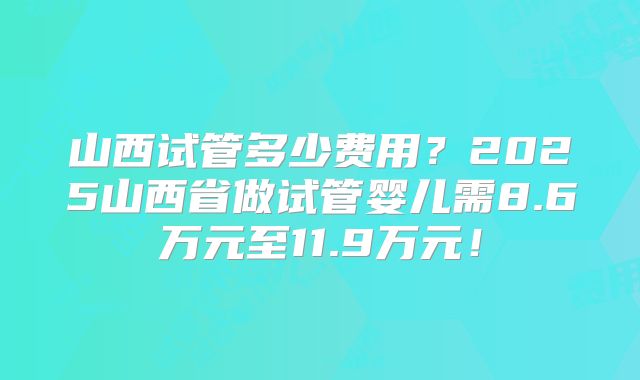 山西试管多少费用？2025山西省做试管婴儿需8.6万元至11.9万元！