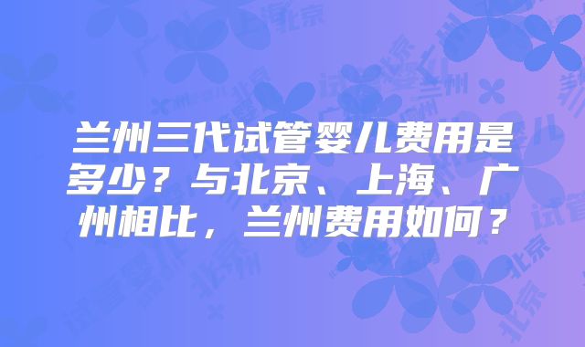 兰州三代试管婴儿费用是多少？与北京、上海、广州相比，兰州费用如何？