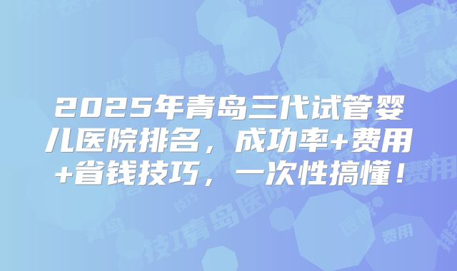 2025年青岛三代试管婴儿医院排名，成功率+费用+省钱技巧，一次性搞懂！