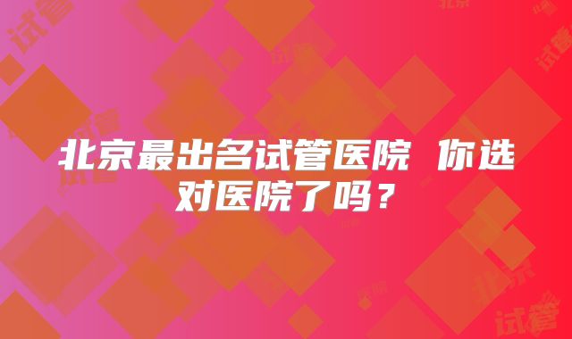 北京最出名试管医院 你选对医院了吗？