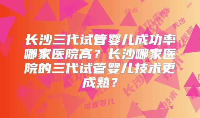 长沙三代试管婴儿成功率哪家医院高？长沙哪家医院的三代试管婴儿技术更成熟？