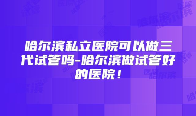 哈尔滨私立医院可以做三代试管吗-哈尔滨做试管好的医院!