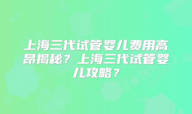 上海三代试管婴儿费用高昂揭秘？上海三代试管婴儿攻略？