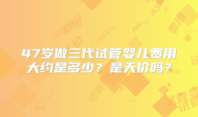 47岁做三代试管婴儿费用大约是多少?是天价吗?