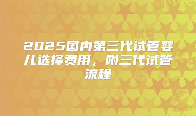 2025国内第三代试管婴儿选择费用,附三代试管流程