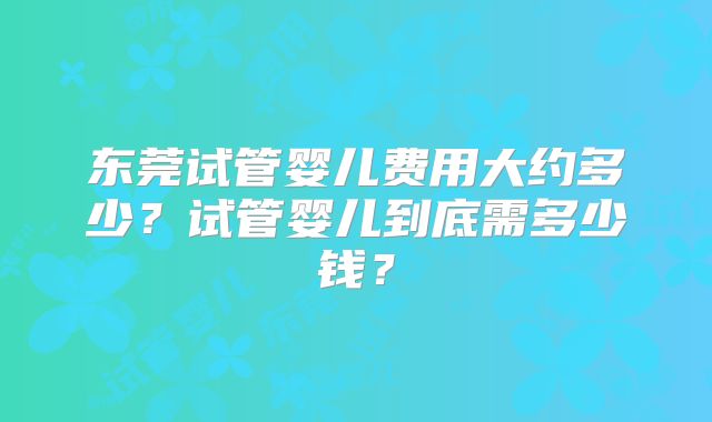 东莞试管婴儿费用大约多少？试管婴儿到底需多少钱？