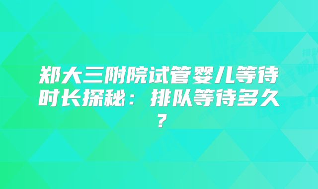 郑大三附院试管婴儿等待时长探秘：排队等待多久？