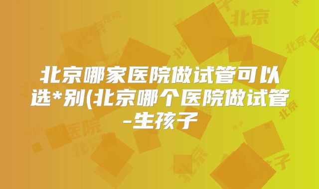 北京哪家医院做试管可以选*别(北京哪个医院做试管-生孩子