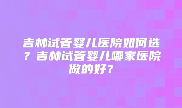 吉林试管婴儿医院如何选？吉林试管婴儿哪家医院做的好？