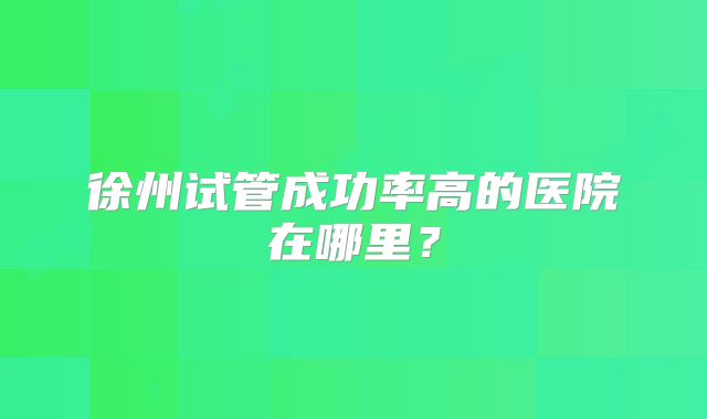 徐州试管成功率高的医院在哪里?
