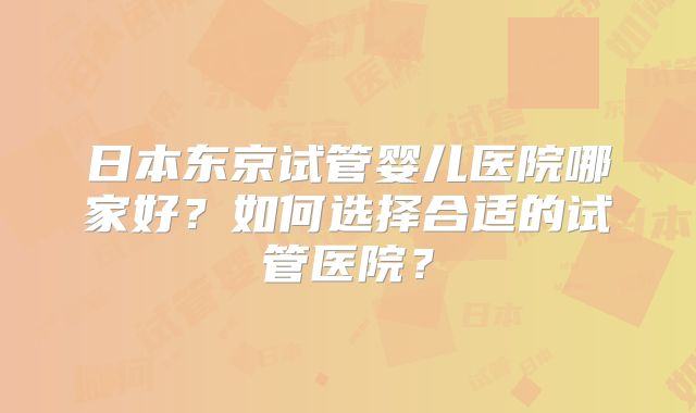 日本东京试管婴儿医院哪家好？如何选择合适的试管医院？