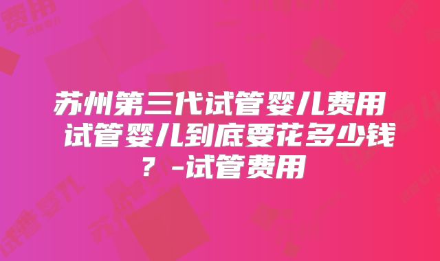 苏州第三代试管婴儿费用 试管婴儿到底要花多少钱？-试管费用