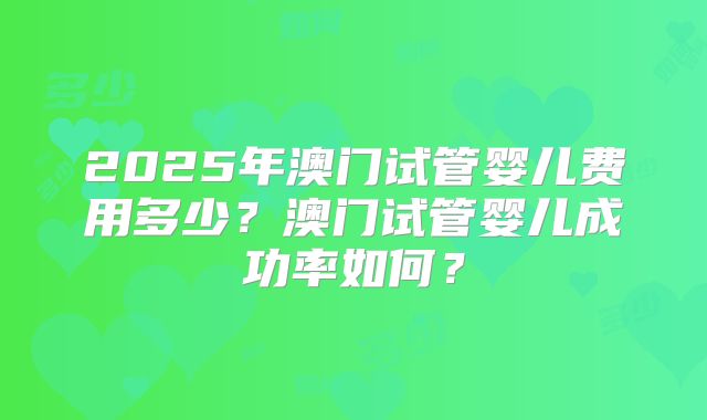 2025年澳门试管婴儿费用多少？澳门试管婴儿成功率如何？