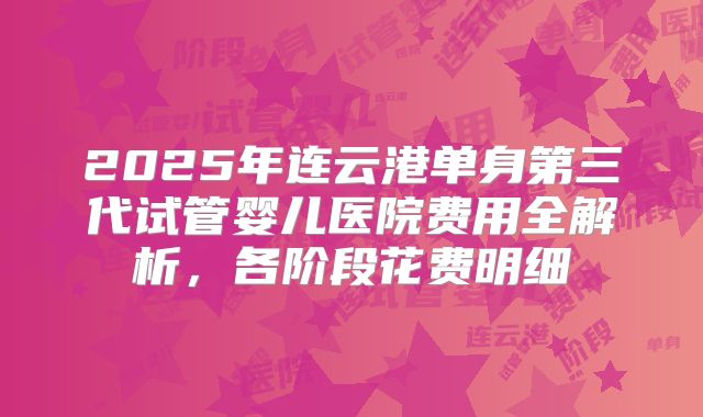 2025年连云港单身第三代试管婴儿医院费用全解析，各阶段花费明细