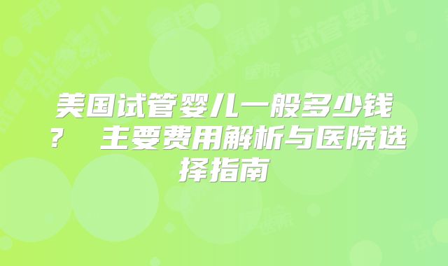 美国试管婴儿一般多少钱？ 主要费用解析与医院选择指南