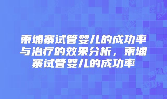 柬埔寨试管婴儿的成功率与治疗的效果分析,柬埔寨试管婴儿的成功率