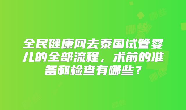 全民健康网去泰国试管婴儿的全部流程，术前的准备和检查有哪些？