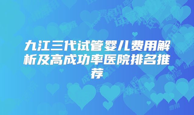 九江三代试管婴儿费用解析及高成功率医院排名推荐