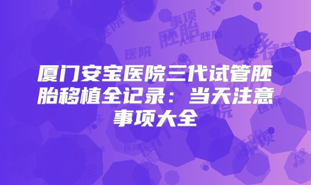 厦门安宝医院三代试管胚胎移植全记录：当天注意事项大全