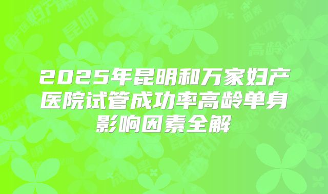 2025年昆明和万家妇产医院试管成功率高龄单身影响因素全解