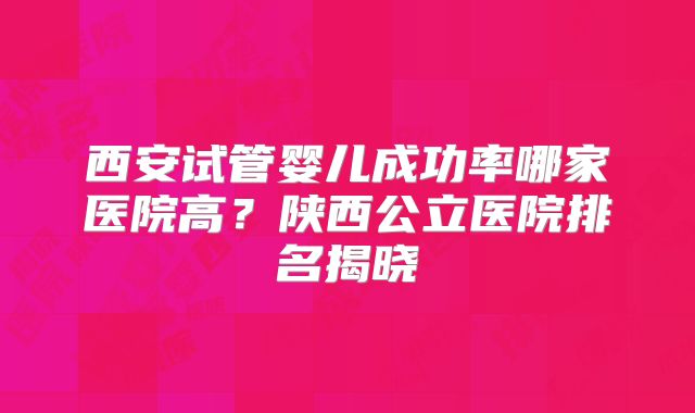 西安试管婴儿成功率哪家医院高？陕西公立医院排名揭晓