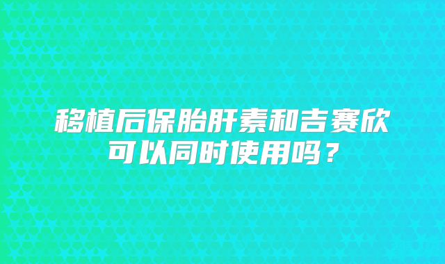 移植后保胎肝素和吉赛欣可以同时使用吗?