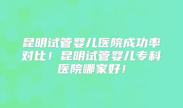 昆明试管婴儿医院成功率对比！昆明试管婴儿专科医院哪家好！