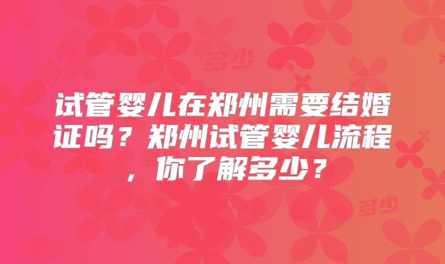 试管婴儿在郑州需要结婚证吗？郑州试管婴儿流程，你了解多少？