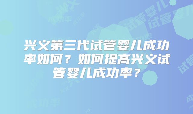 兴义第三代试管婴儿成功率如何？如何提高兴义试管婴儿成功率？