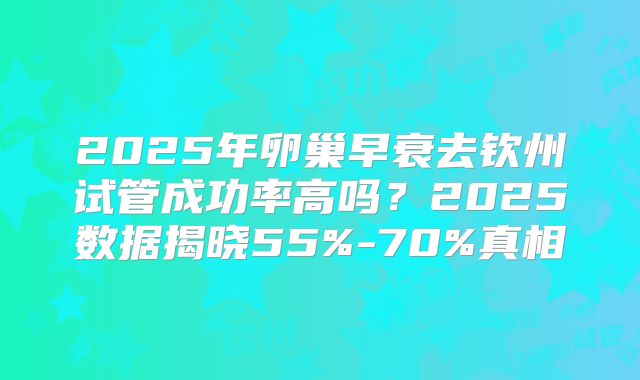 2025年卵巢早衰去钦州试管成功率高吗？2025数据揭晓55%-70%真相