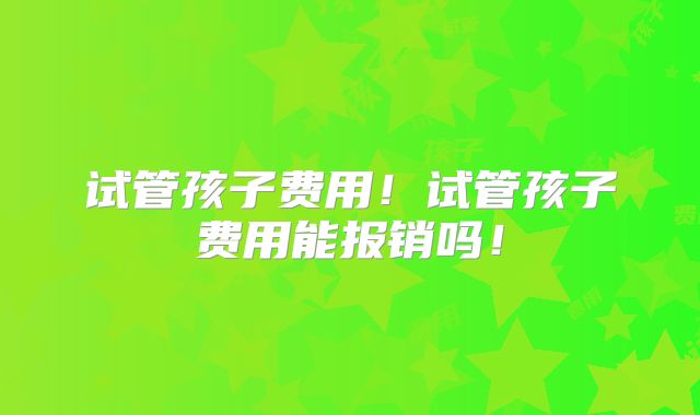 试管孩子费用！试管孩子费用能报销吗！