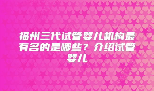 福州三代试管婴儿机构最有名的是哪些？介绍试管婴儿