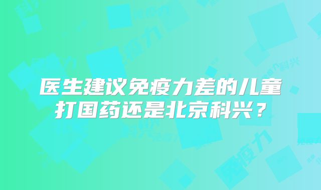 医生建议免疫力差的儿童打国药还是北京科兴?