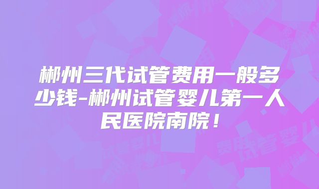 郴州三代试管费用一般多少钱-郴州试管婴儿第一人民医院南院！