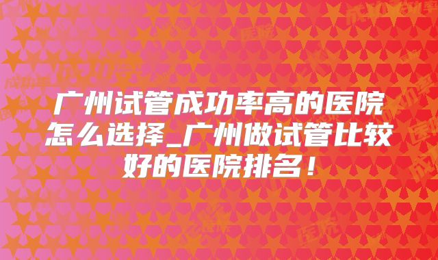 广州试管成功率高的医院怎么选择_广州做试管比较好的医院排名!