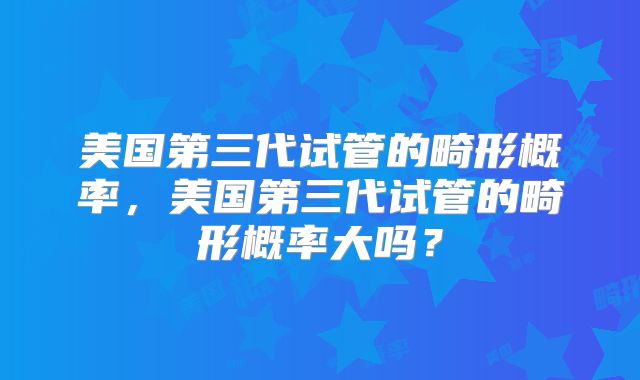 美国第三代试管的畸形概率,美国第三代试管的畸形概率大吗?