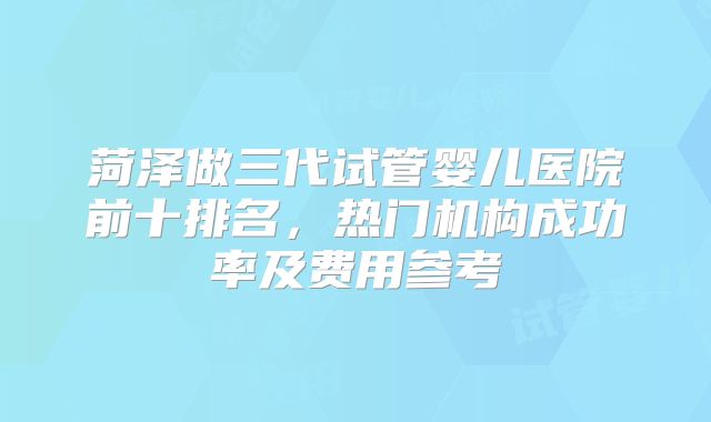 菏泽做三代试管婴儿医院前十排名，热门机构成功率及费用参考