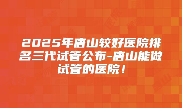 2025年唐山较好医院排名三代试管公布-唐山能做试管的医院！