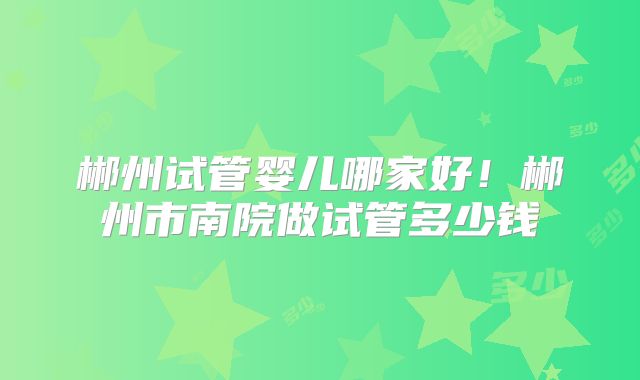 郴州试管婴儿哪家好！郴州市南院做试管多少钱