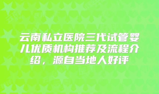 云南私立医院三代试管婴儿优质机构推荐及流程介绍，源自当地人好评